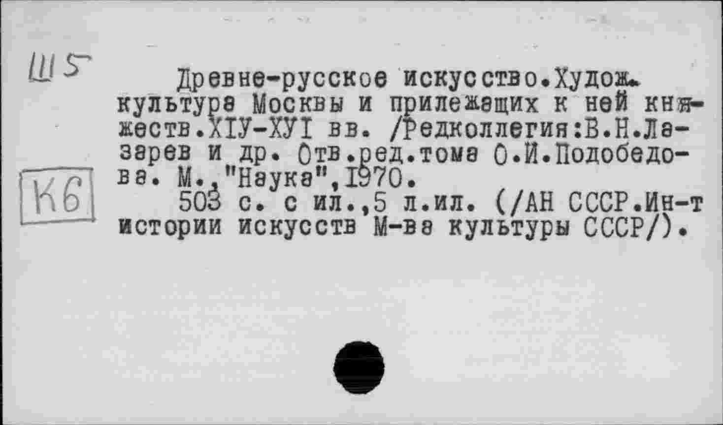 ﻿
Кб
Древне-русское искусств о. Ху доли культуре Москвы и прилежащих к ней княжеств.ХІУ-ХУІ вв. /Редколлегия:В.Н.Лазарев и др. Отв.ред.тома 0*И.Подобедо-ва. М..’’Наука", 1970.
503 с. с ил.,5 л.ил. (/АН СССР.Ин-т истории искусств M-ве культуры СССР/).